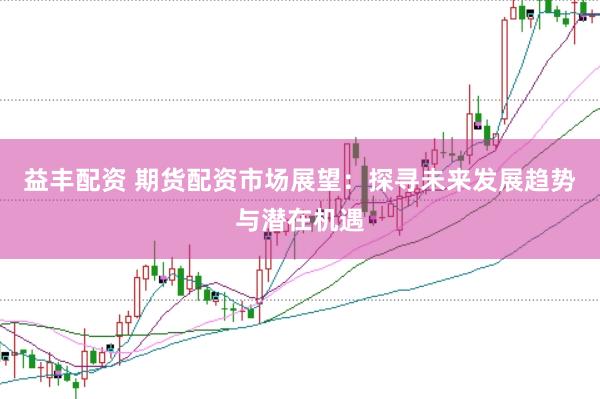 益丰配资 期货配资市场展望:探寻未来发展趋势与潜在机遇