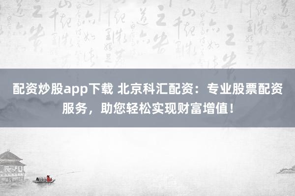 配资炒股app下载 北京科汇配资:专业股票配资服务,助您轻松实现财富增值!