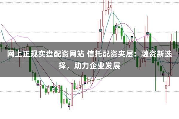网上正规实盘配资网站 信托配资夹层:融资新选择,助力企业发展