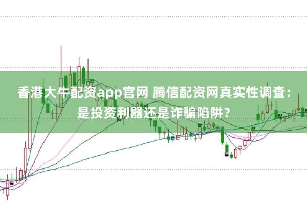 香港大牛配资app官网 腾信配资网真实性调查:是投资利器还是诈骗陷阱?