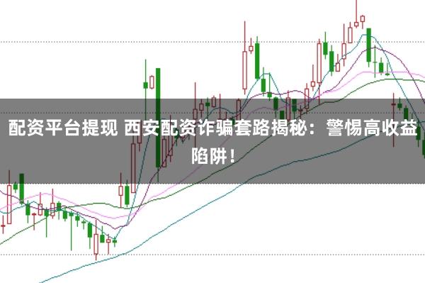 配资平台提现 西安配资诈骗套路揭秘:警惕高收益陷阱!